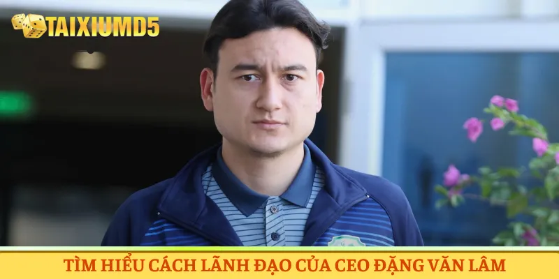 Tìm hiểu cách lãnh đạo của CEO Đặng Văn Lâm
